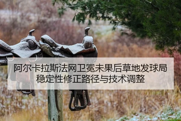 阿尔卡拉斯法网卫冕未果后草地发球局稳定性修正路径与技术调整