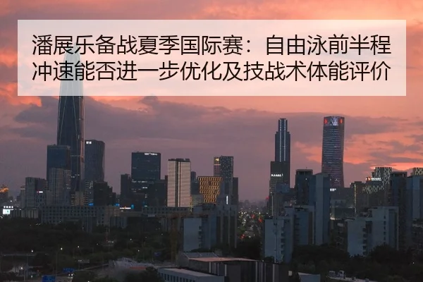 潘展乐备战夏季国际赛：自由泳前半程冲速能否进一步优化及技战术体能评价