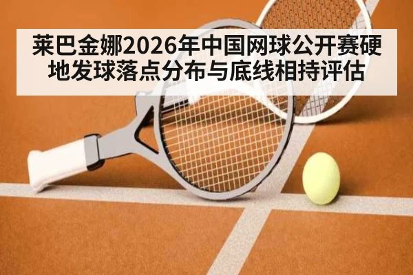 莱巴金娜2026年中国网球公开赛硬地发球落点分布与底线相持评估