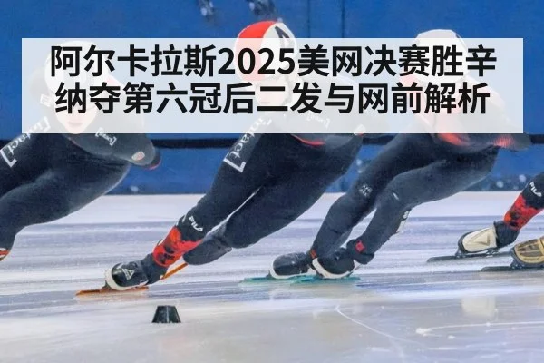 阿尔卡拉斯2025美网决赛胜辛纳夺第六冠后二发与网前解析